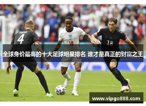 全球身价最高的十大足球明星排名 谁才是真正的财富之王