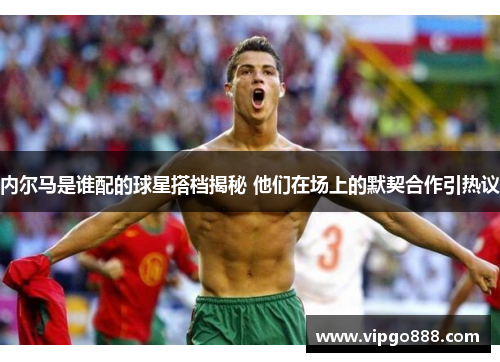 内尔马是谁配的球星搭档揭秘 他们在场上的默契合作引热议